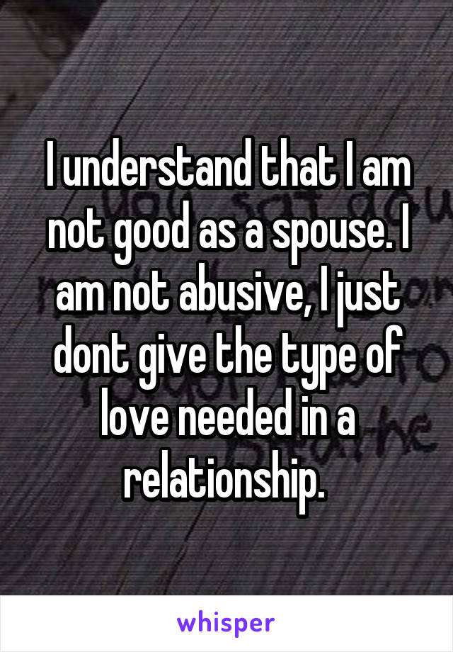 I understand that I am not good as a spouse. I am not abusive, I just dont give the type of love needed in a relationship. 