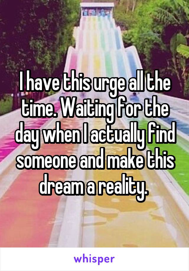 I have this urge all the time. Waiting for the day when I actually find someone and make this dream a reality. 
