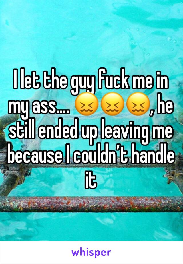 I let the guy fuck me in my ass.... 😖😖😖, he still ended up leaving me because I couldn’t handle it