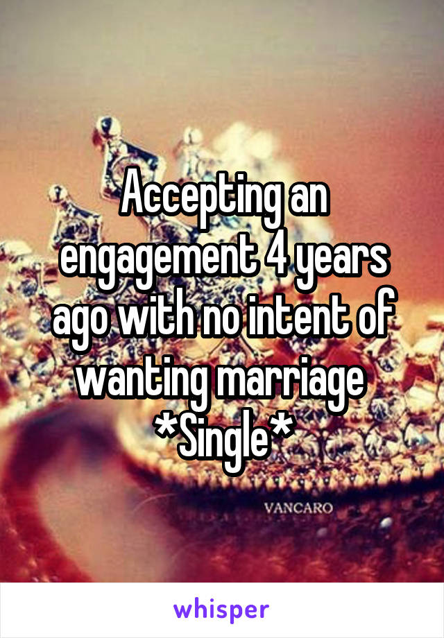 Accepting an engagement 4 years ago with no intent of wanting marriage 
*Single*