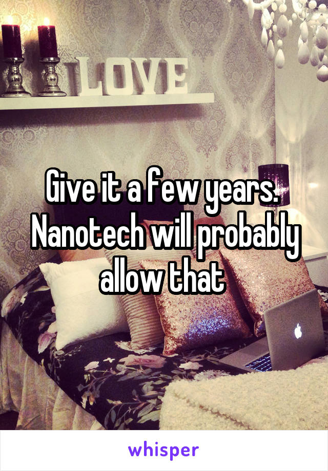 Give it a few years.  Nanotech will probably allow that 