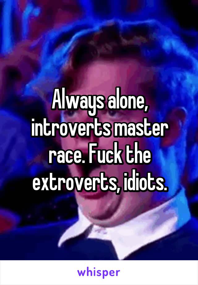 Always alone, introverts master race. Fuck the extroverts, idiots.