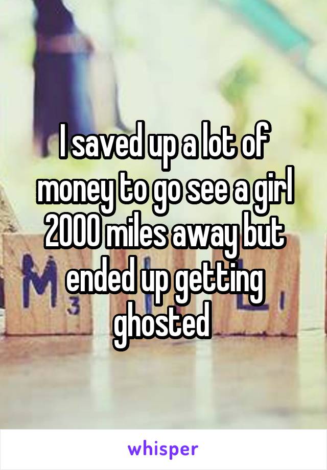 I saved up a lot of money to go see a girl 2000 miles away but ended up getting ghosted 