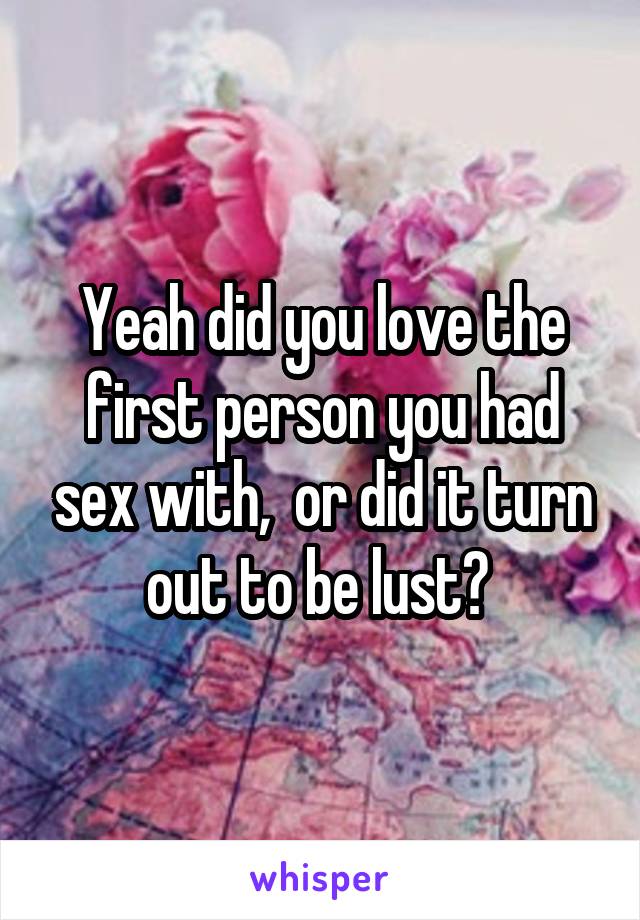 Yeah did you love the first person you had sex with,  or did it turn out to be lust? 