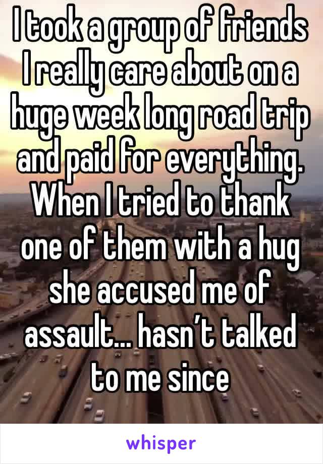 I took a group of friends I really care about on a huge week long road trip and paid for everything. When I tried to thank one of them with a hug she accused me of assault... hasn’t talked to me since