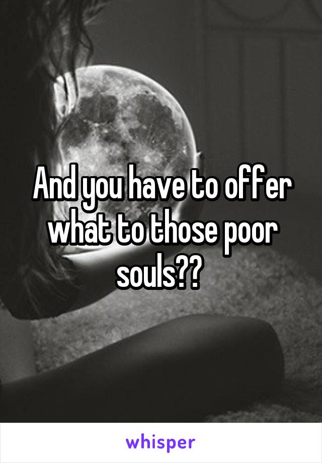 And you have to offer what to those poor souls?? 