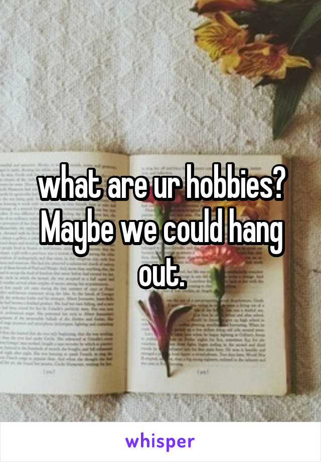 what are ur hobbies? Maybe we could hang out.