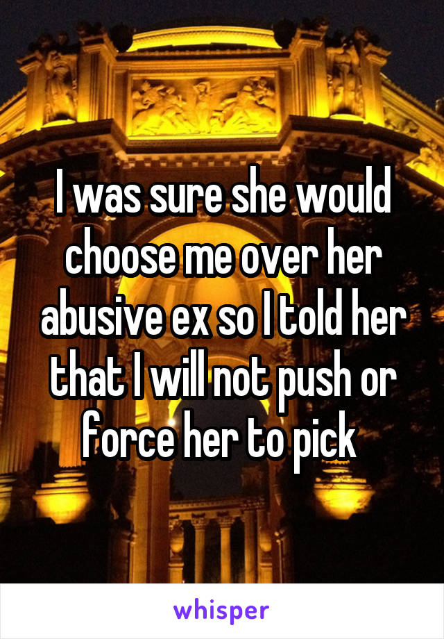 I was sure she would choose me over her abusive ex so I told her that I will not push or force her to pick 