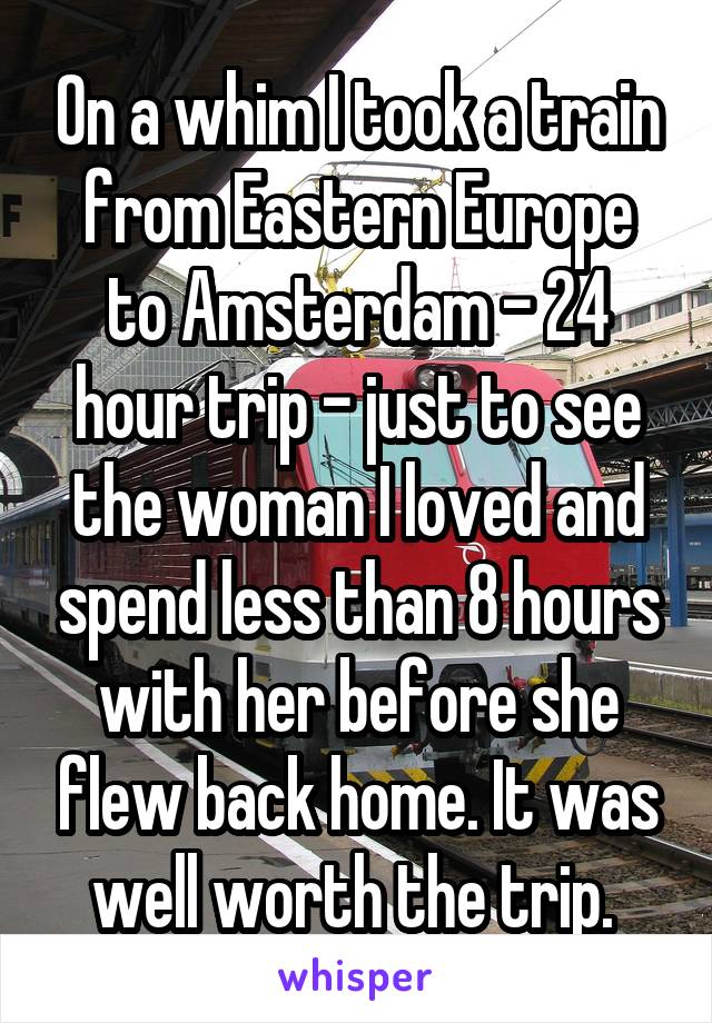 On a whim I took a train from Eastern Europe to Amsterdam - 24 hour trip - just to see the woman I loved and spend less than 8 hours with her before she flew back home. It was well worth the trip. 