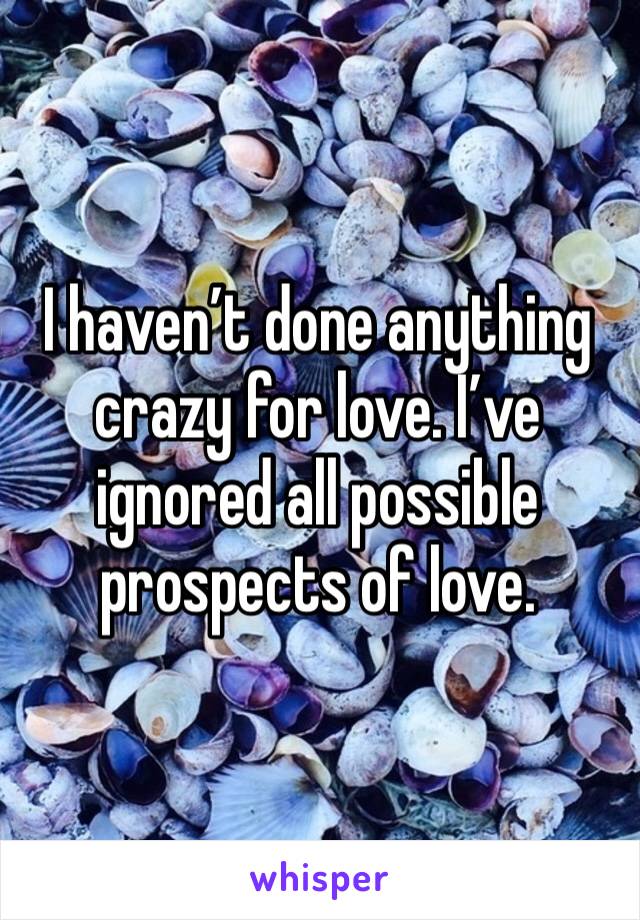 I haven’t done anything crazy for love. I’ve ignored all possible prospects of love.