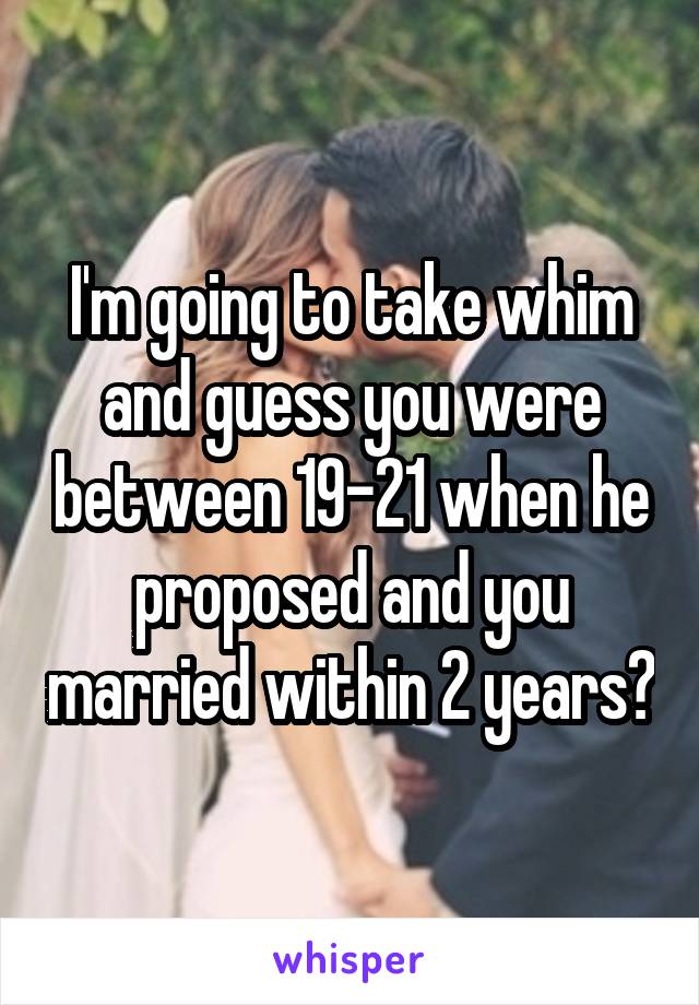 I'm going to take whim and guess you were between 19-21 when he proposed and you married within 2 years?