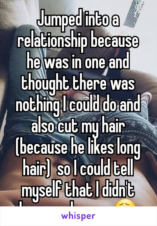 Jumped into a relationship because he was in one and thought there was nothing I could do and also cut my hair (because he likes long hair)  so I could tell myself that I didn't have  a chance. 😧