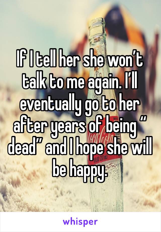 If I tell her she won’t talk to me again. I’ll eventually go to her after years of being “ dead” and I hope she will be happy. 