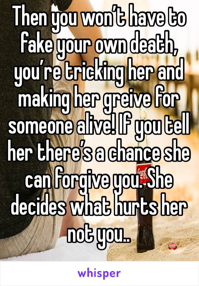 Then you won’t have to fake your own death, you’re tricking her and making her greive for someone alive! If you tell her there’s a chance she can forgive you. She decides what hurts her not you..