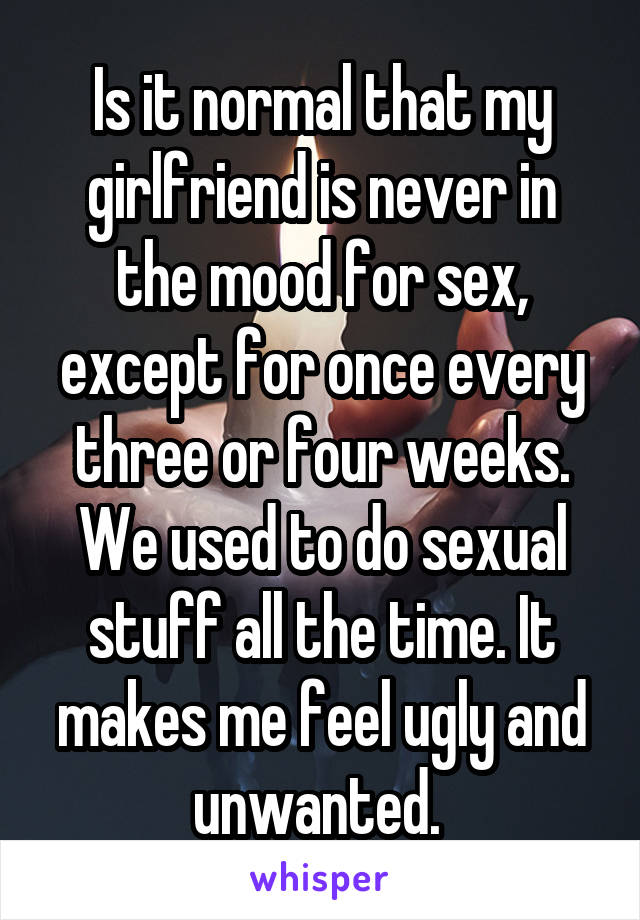 Is it normal that my girlfriend is never in the mood for sex, except for once every three or four weeks. We used to do sexual stuff all the time. It makes me feel ugly and unwanted. 