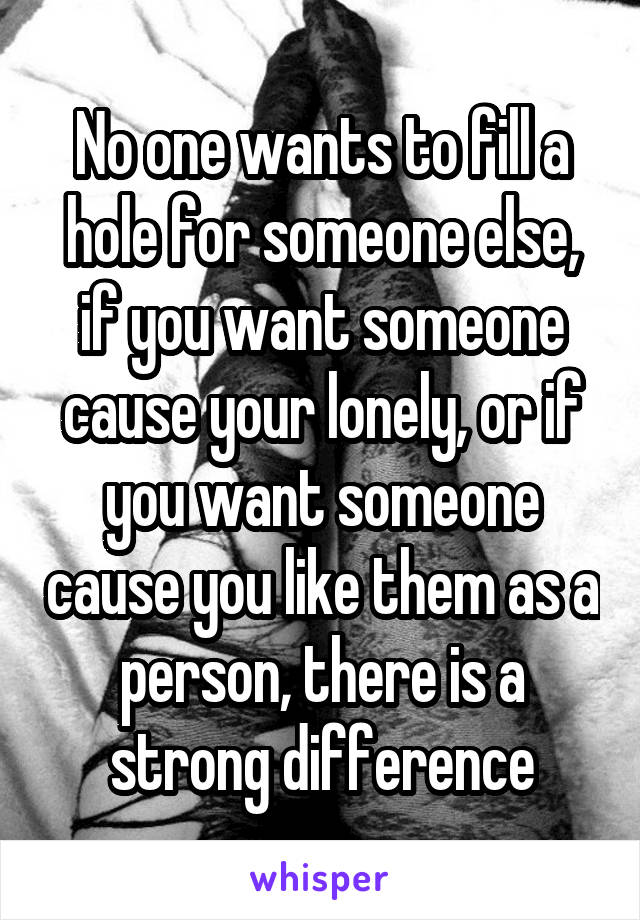 No one wants to fill a hole for someone else, if you want someone cause your lonely, or if you want someone cause you like them as a person, there is a strong difference