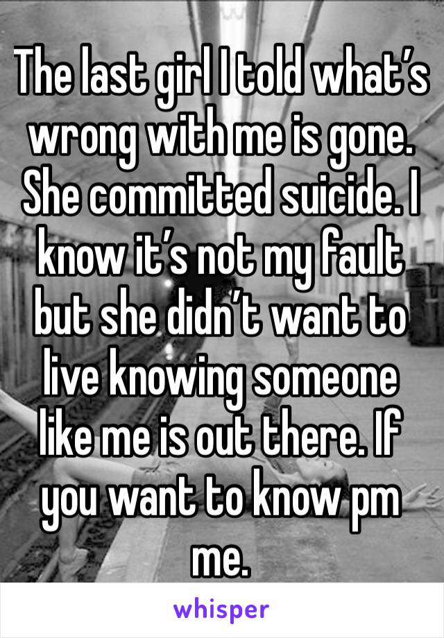 The last girl I told what’s wrong with me is gone. She committed suicide. I know it’s not my fault but she didn’t want to live knowing someone like me is out there. If you want to know pm me. 