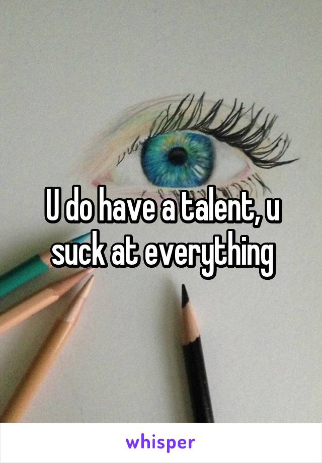 U do have a talent, u suck at everything