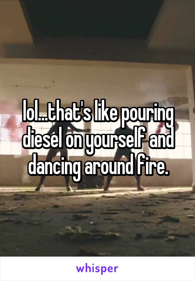 lol...that's like pouring diesel on yourself and dancing around fire.