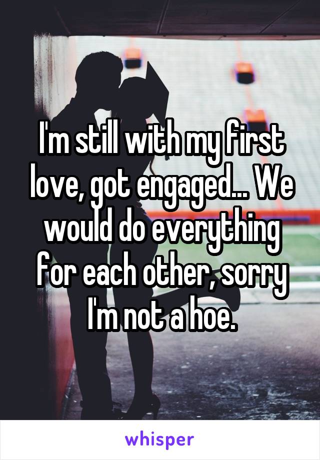 I'm still with my first love, got engaged... We would do everything for each other, sorry I'm not a hoe.