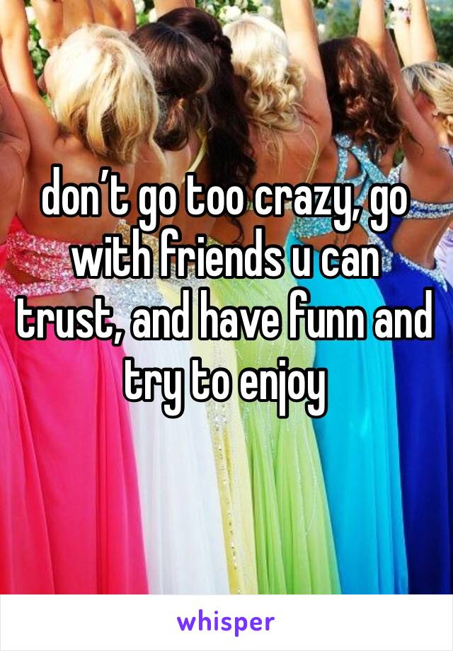 don’t go too crazy, go with friends u can trust, and have funn and try to enjoy 