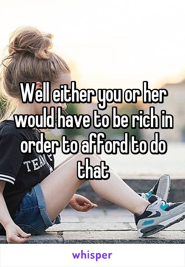 Well either you or her would have to be rich in order to afford to do that