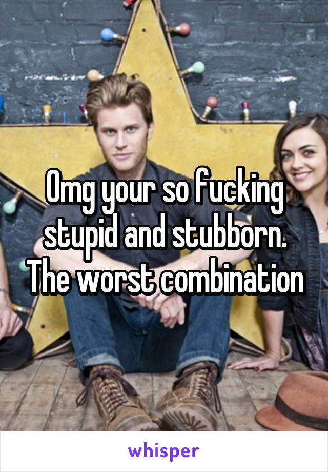 Omg your so fucking stupid and stubborn. The worst combination