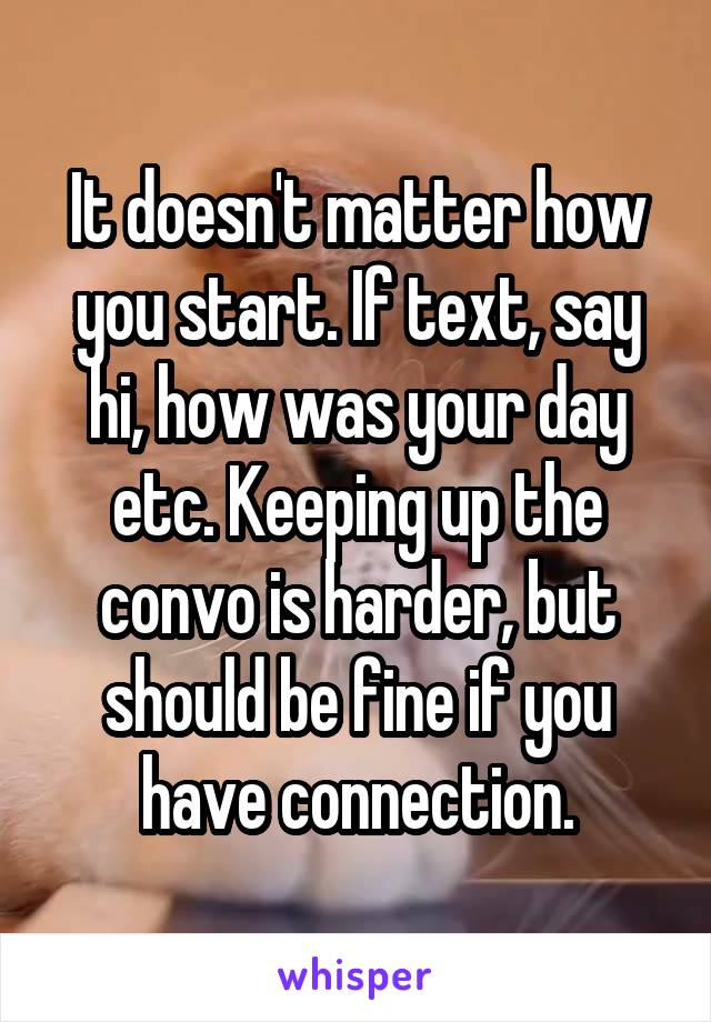It doesn't matter how you start. If text, say hi, how was your day etc. Keeping up the convo is harder, but should be fine if you have connection.