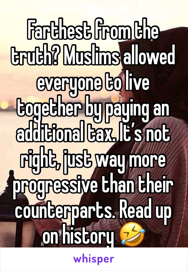 Farthest from the truth? Muslims allowed everyone to live together by paying an additional tax. It’s not right, just way more progressive than their counterparts. Read up on history 🤣