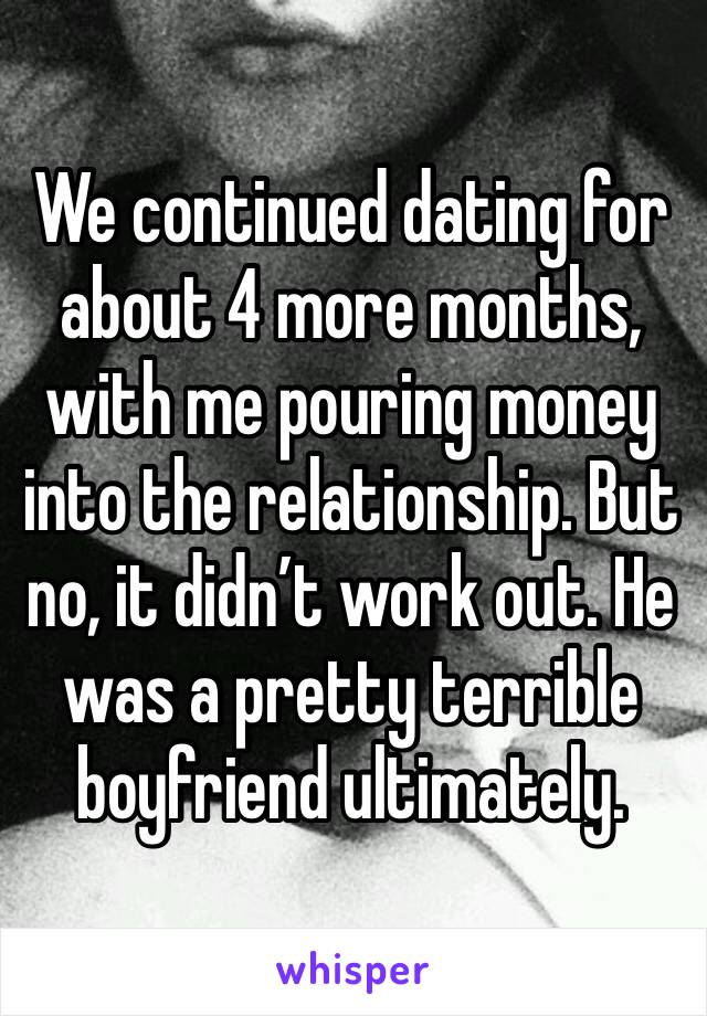 We continued dating for about 4 more months, with me pouring money into the relationship. But no, it didn’t work out. He was a pretty terrible boyfriend ultimately. 