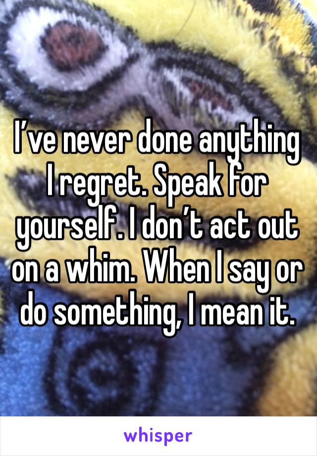 I’ve never done anything I regret. Speak for yourself. I don’t act out on a whim. When I say or do something, I mean it.