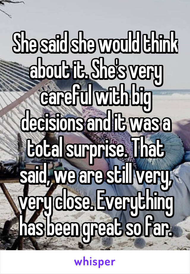 She said she would think about it. She's very careful with big decisions and it was a total surprise. That said, we are still very, very close. Everything has been great so far.