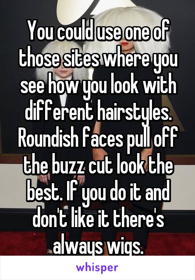 You could use one of those sites where you see how you look with different hairstyles. Roundish faces pull off the buzz cut look the best. If you do it and don't like it there's always wigs.