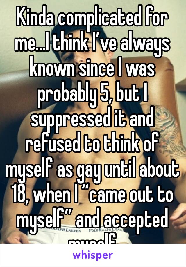 Kinda complicated for me...I think I’ve always known since I was probably 5, but I suppressed it and refused to think of myself as gay until about 18, when I “came out to myself” and accepted myself