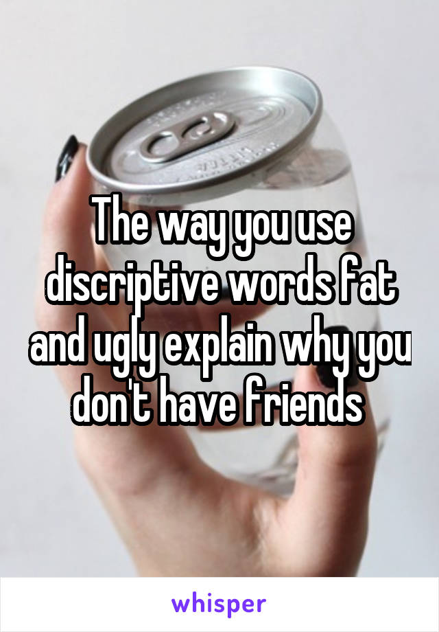 The way you use discriptive words fat and ugly explain why you don't have friends 