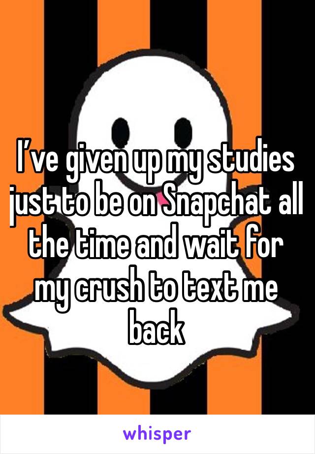 I’ve given up my studies just to be on Snapchat all the time and wait for my crush to text me back 