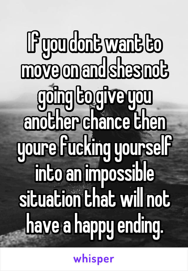 If you dont want to move on and shes not going to give you another chance then youre fucking yourself into an impossible situation that will not have a happy ending.