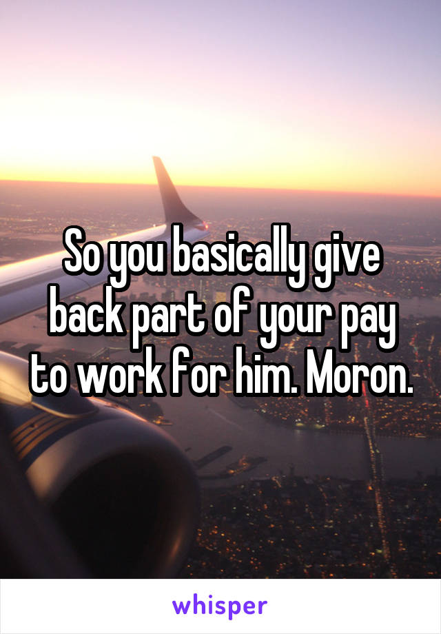 So you basically give back part of your pay to work for him. Moron.