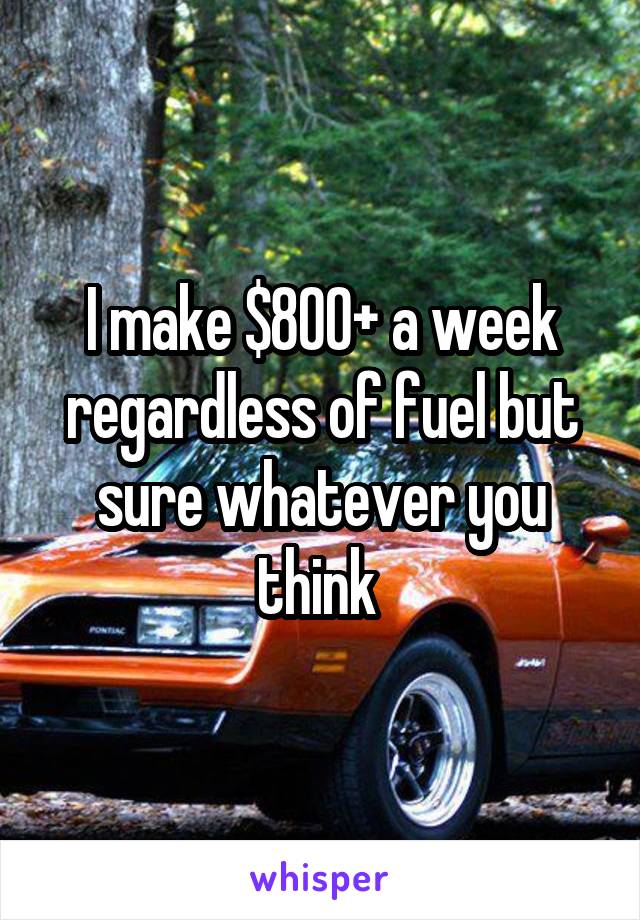 I make $800+ a week regardless of fuel but sure whatever you think 