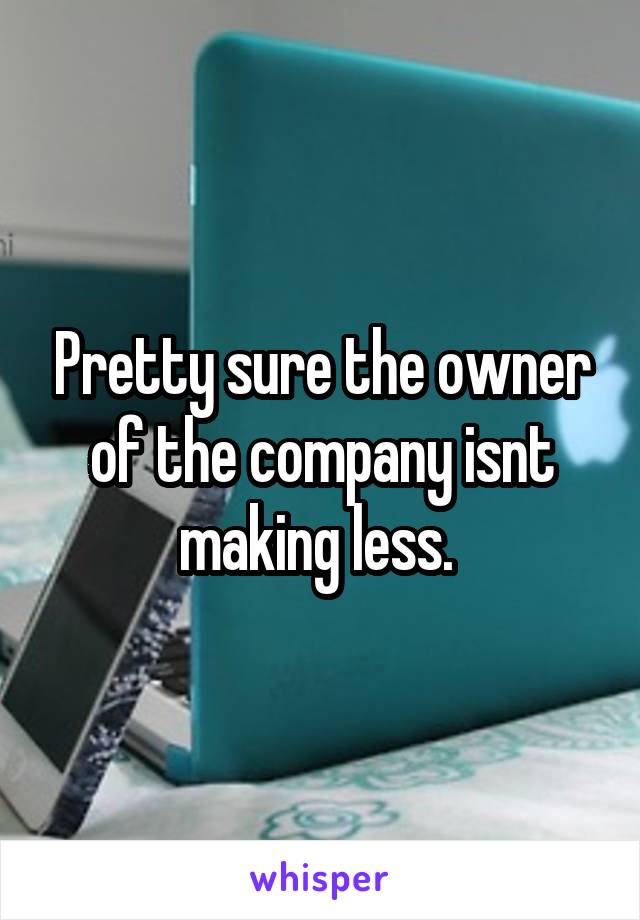 Pretty sure the owner of the company isnt making less. 