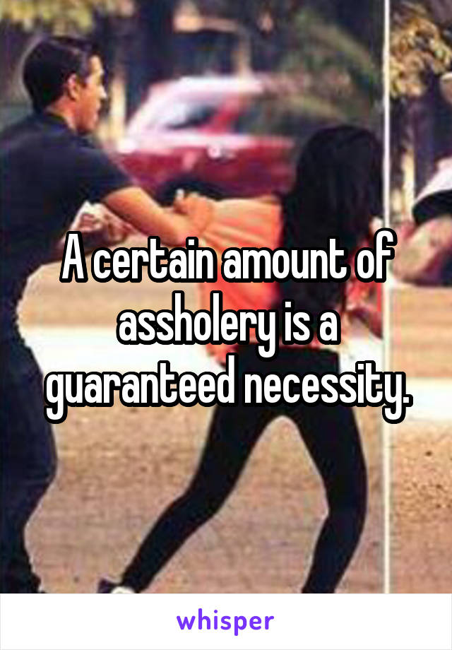 A certain amount of assholery is a guaranteed necessity.