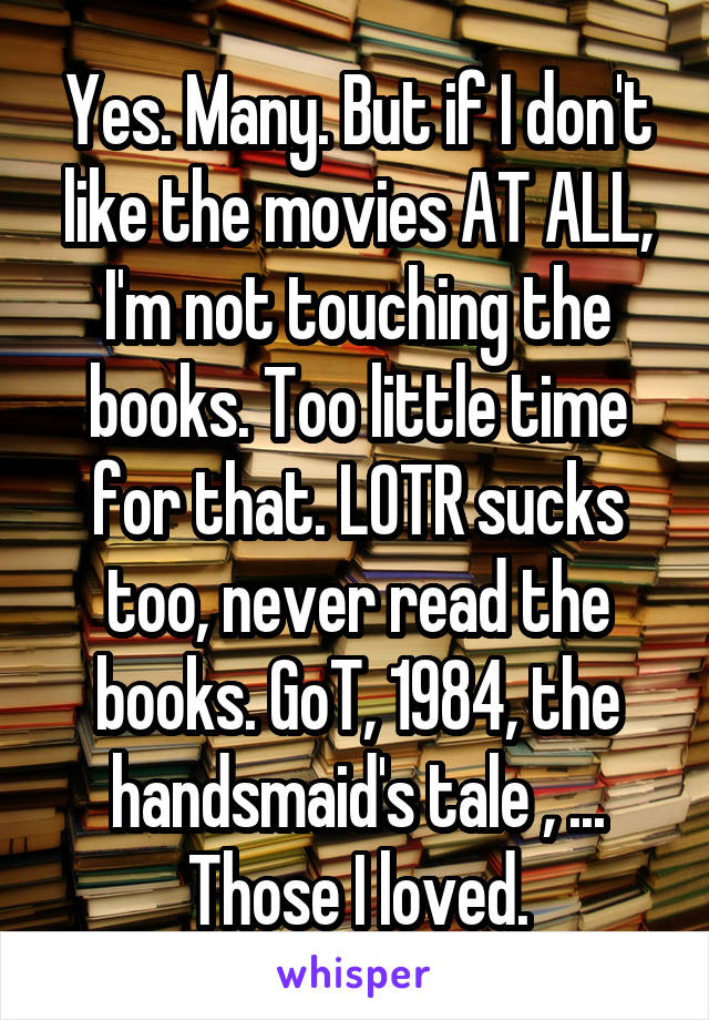 Yes. Many. But if I don't like the movies AT ALL, I'm not touching the books. Too little time for that. LOTR sucks too, never read the books. GoT, 1984, the handsmaid's tale , ... Those I loved.