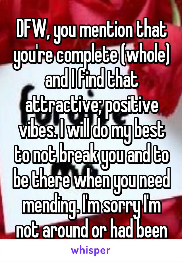 DFW, you mention that you're complete (whole) and I find that attractive; positive vibes. I will do my best to not break you and to be there when you need mending. I'm sorry I'm not around or had been