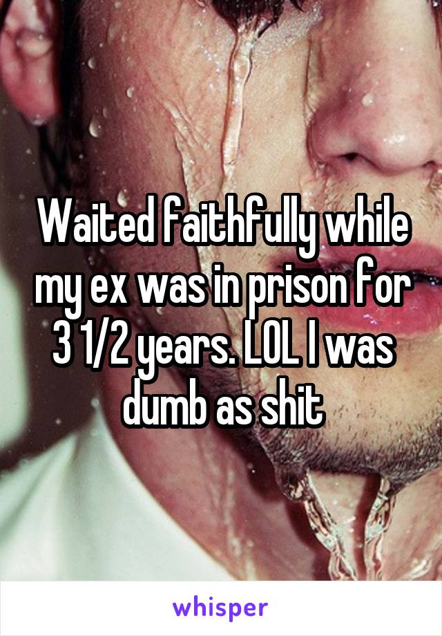 Waited faithfully while my ex was in prison for 3 1/2 years. LOL I was dumb as shit