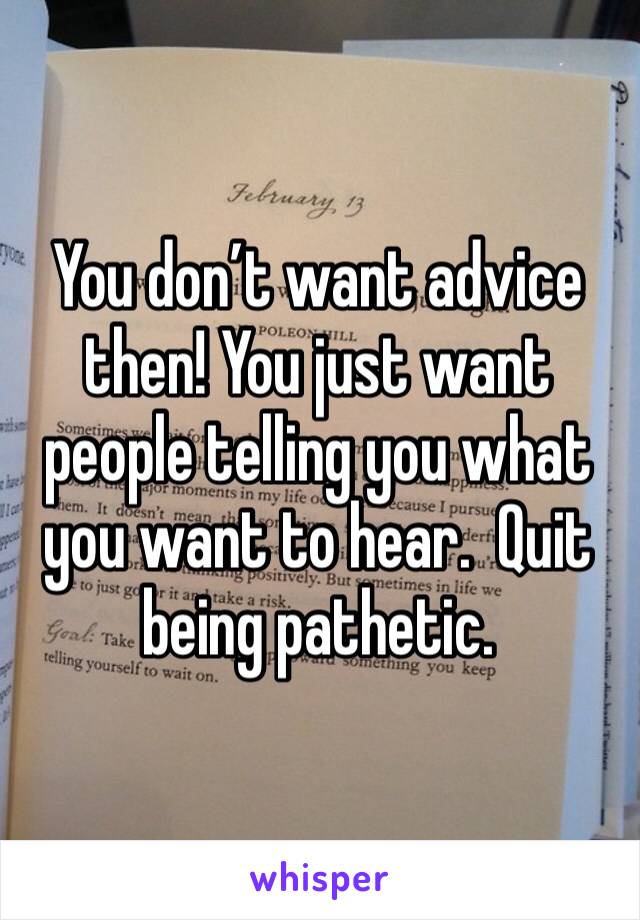 You don’t want advice then! You just want people telling you what you want to hear.  Quit being pathetic. 