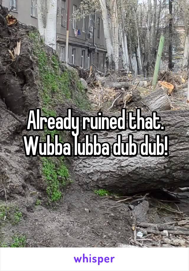 Already ruined that. Wubba lubba dub dub!