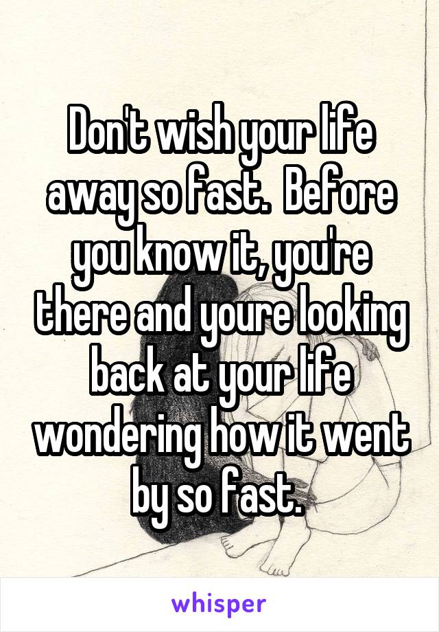 Don't wish your life away so fast.  Before you know it, you're there and youre looking back at your life wondering how it went by so fast. 