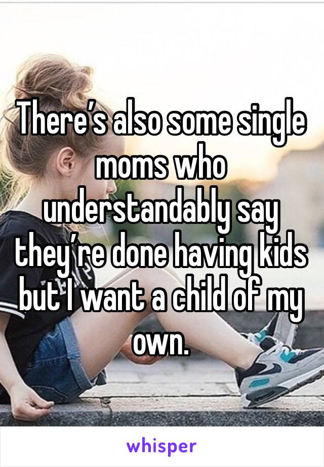 There’s also some single moms who understandably say they’re done having kids but I want a child of my own.