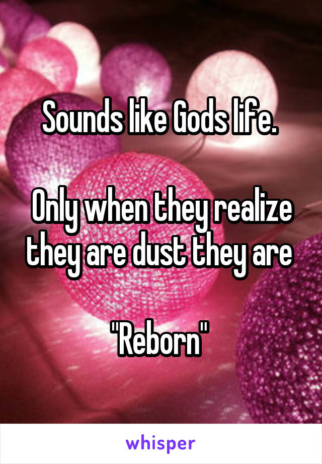 Sounds like Gods life. 

Only when they realize they are dust they are 

"Reborn" 