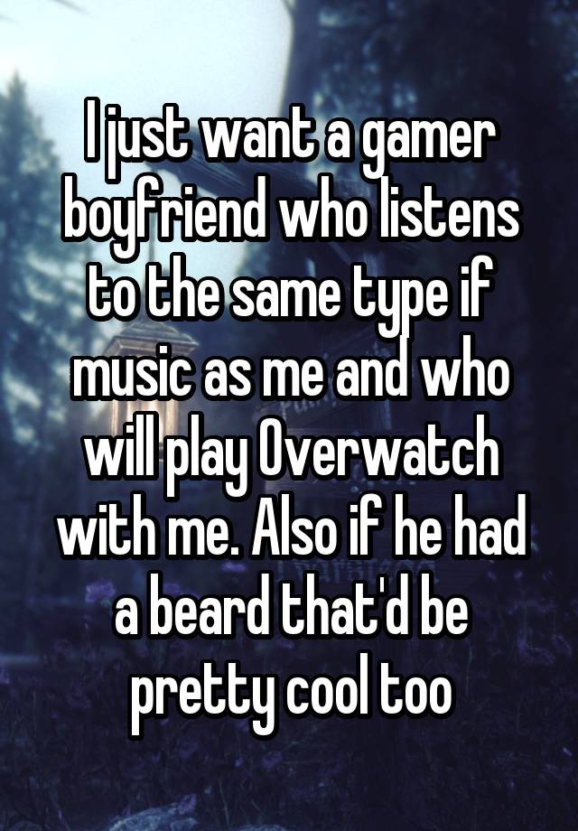 I just want a gamer boyfriend who listens to the same type if music as me and who will play Overwatch with me. Also if he had a beard that'd be pretty cool too